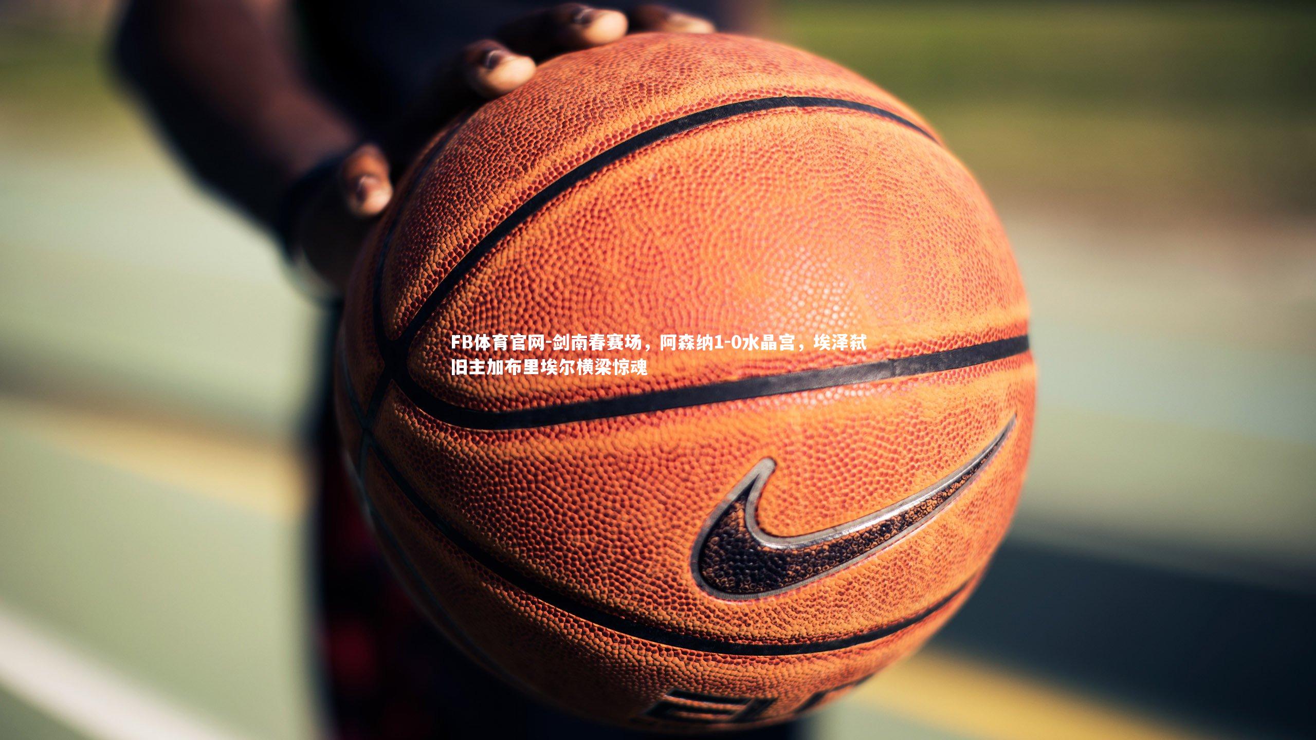 剑南春赛场，阿森纳1-0水晶宫，埃泽弑旧主加布里埃尔横梁惊魂