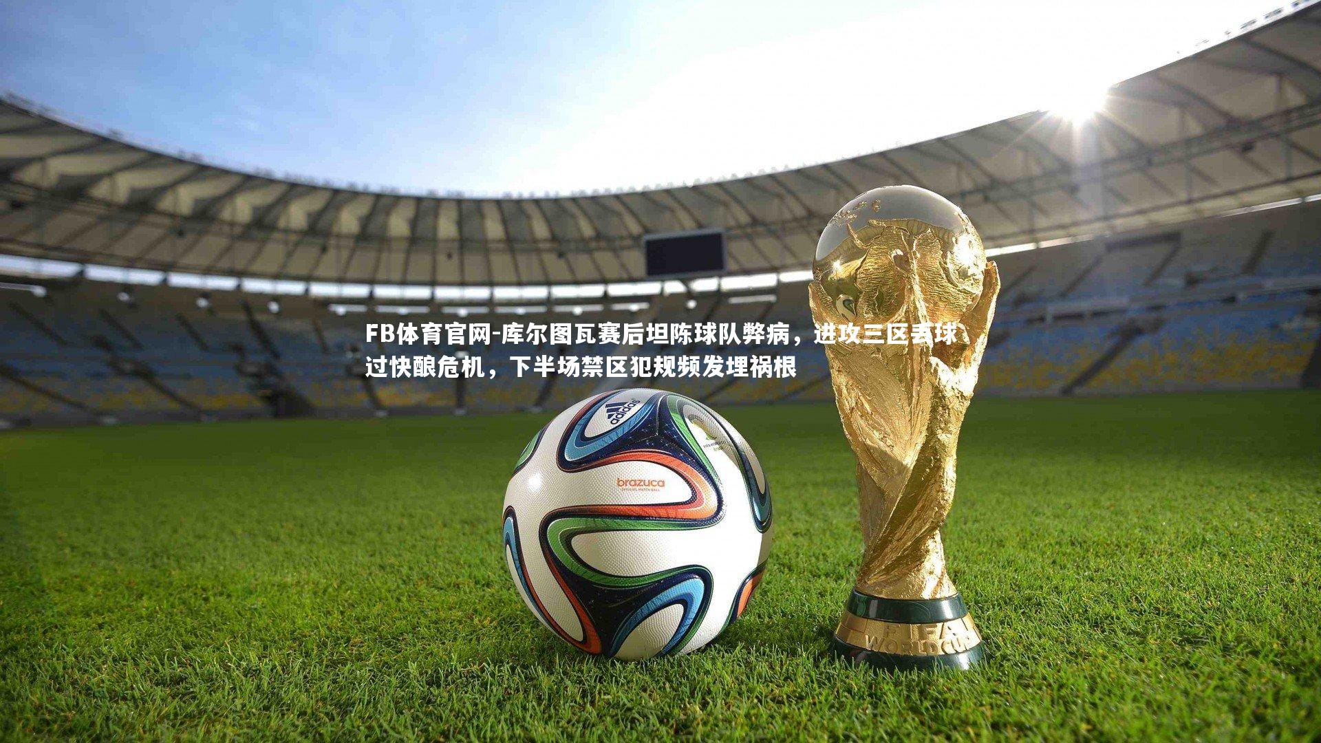 库尔图瓦赛后坦陈球队弊病，进攻三区丢球过快酿危机，下半场禁区犯规频发埋祸根