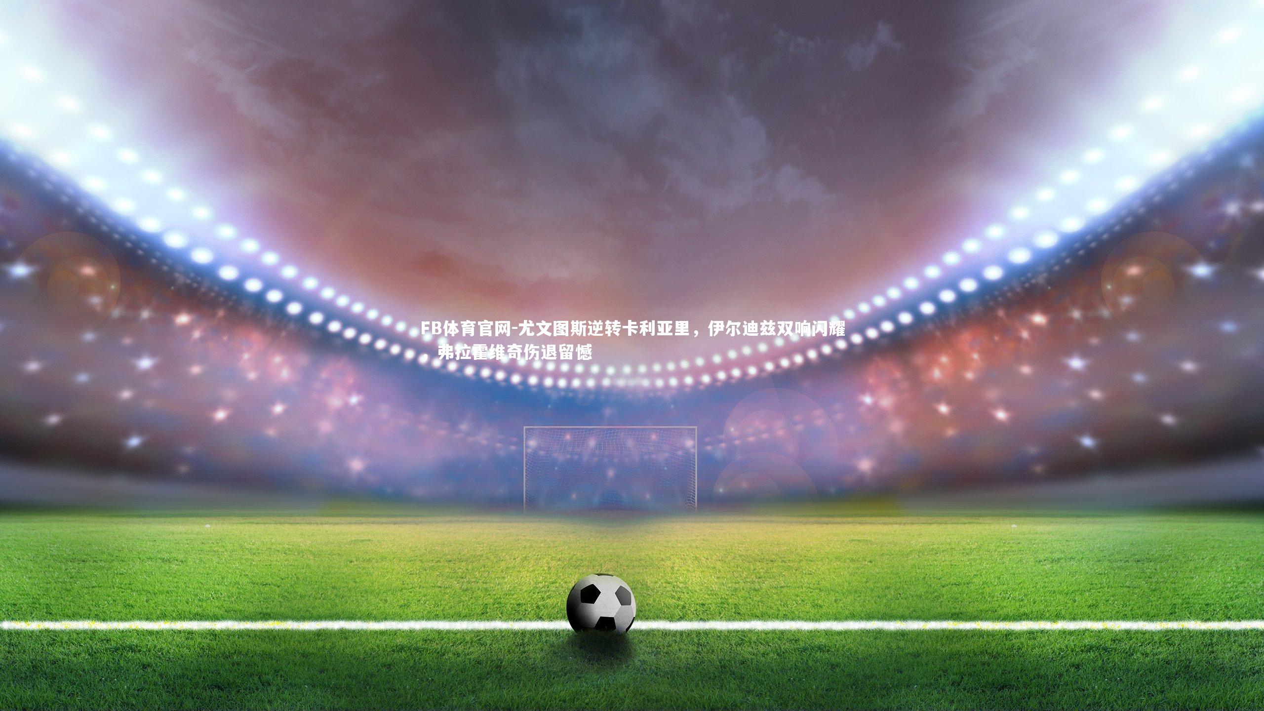 尤文图斯逆转卡利亚里，伊尔迪兹双响闪耀，弗拉霍维奇伤退留憾